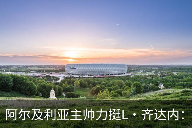 阿尔及利亚主帅力挺L·齐达内：每人都有犯错的权利 对他充满信心