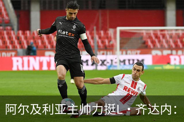 阿尔及利亚主帅力挺L·齐达内：每人都有犯错的权利 对他充满信心